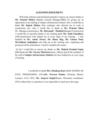 iii
ACKNOWLEDGEMENT
With deep reference and profound gratitude I express my sincere thanks to
Mr. Pramod Mishra (Deputy General Manager-HRD) for giving me an
opportunity to do training at simplex infrastructure limited. Also I would like to
thank Mr. Rajesh Mishra (Site incharge) who allowed me to work at
construction site. Also I would like to thank to Mr. Prokash Mitra
(Sr. Manager-construction), Mr. Biswanath Moulick(Manager-Construction)
.I would like to specially thanks to my training guide Mr. Sunil Chaudhary
(AM-construction) who helped me at every stage of my training. . I also
thankful to Mr. Ashok Tiwari, Mr. Bunty Bag, Mr. Chetan Patel,
Mr.Subham Sadhukhan who help me at the working sites, explaining and
giving me all the information I need to complete this report.
At last I would like to convey my thanks to Mr. Mahesh Prashad Gupta
(HR-Head) and Mr. Naveen Mehrotra(senior- officer) and all the members of
the staff of simplex infrastructure limited who have helped me at every stage
of training.
I would like to thank Mrs. Mandeep Kaur (HoD, SCHOOL OF
CIVIL ENGINEERING, LPU),Mr. Praveen Pandey (Training Mentor,
Lecturer, Civil, LPU), Mr. Jaspreet Singh(Mentor, Placement coordinator,
LPU) without their co-operation it was impossible to reach up to this stage.
 