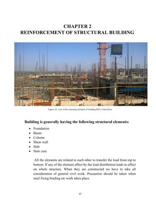 17
CHAPTER 2
REINFORCEMENT OF STRUCTURAL BUILDING
Figure 28 view of the structural elements of building PHY-2 third floor
Building is generally having the following structural elements:
 Foundation
 Beam
 Column
 Shear wall
 Slab
 Stair case
All the elements are related to each other to transfer the load from top to
bottom. If any of the element affect by the load distribution leads to effect
on whole structure. When they are constructed we have to take all
consideration of general civil work. Precaution should be taken when
steel fixing binding etc work takes place.
 