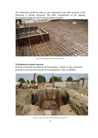 19
The shuttering should be done as per requirement and other process of the
shuttering is already discussed. The other consideration of the lapping,
development length etc will be discussed later in detail.
Figure 30 steel fixing and shuttering in foundation
3) Reinforced cement concrete
Pouring of concrete was done by the boom placer. vibrator is also used while
pouring so as to prevent concrete from segregation, voids, air bubbles.
Figure 31 concrete pouring in raft foundation by boom placer
 