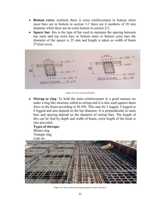 21
 Bottom extra: similarly there is extra reinforcement in bottom when
more bars are in bottom in section 1-1 there are 4 numbers of 20 mm
diameter while there are no extra bottom in section 2-2.
 Spacer bar: this is the type of bar used to maintain the spacing between
top main and top extra bars or bottom main or bottom extra bars the
diameter of the spacer is 25 mm and length is taken as width of beam
2*clear cover.
Figure 33 cross section of beams
 Stirrup or ring: To hold the main reinforcement in a good manner we
make a ring like structure called as stirrup and it is also used against shear
force in the beam according to IS 456. This may be 2 legged, 4 legged or
8 legged and also depend on the bar diameter. It is perpendicular to main
bars and spacing depend on the diameter of stirrup bars. The length of
this can be find by depth and width of beam, extra length of the hook is
also provided.
Types of stirrups:
Master ring
Triangle ring
Link etc.
Figure 34 views of beam having maximum steel in the floor
 