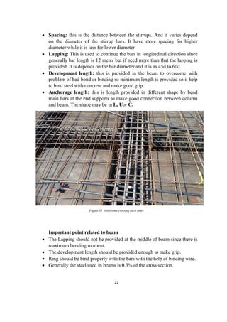22
 Spacing: this is the distance between the stirrups. And it varies depend
on the diameter of the stirrup bars. It have more spacing for higher
diameter while it is less for lower diameter
 Lapping: This is used to continue the bars in longitudinal direction since
generally bar length is 12 meter but if need more than that the lapping is
provided. It is depends on the bar diameter and it is as 45d to 60d.
 Development length: this is provided in the beam to overcome with
problem of bad bond or binding so minimum length is provided so it help
to bind steel with concrete and make good grip.
 Anchorage length: this is length provided in different shape by bend
main bars at the end supports to make good connection between column
and beam. The shape may be in L, Uor C.
Figure 35 two beams crossing each other
Important point related to beam
 The Lapping should not be provided at the middle of beam since there is
maximum bending moment.
 The development length should be provided enough to make grip.
 Ring should be bind properly with the bars with the help of binding wire.
 Generally the steel used in beams is 0.3% of the cross section.
 