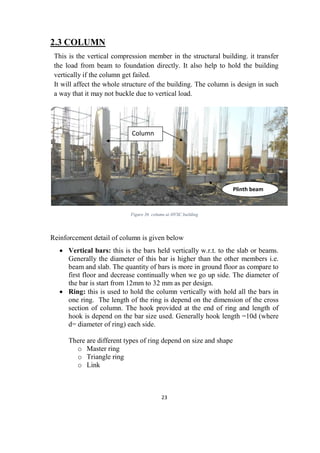 23
2.3 COLUMN
This is the vertical compression member in the structural building. it transfer
the load from beam to foundation directly. It also help to hold the building
vertically if the column get failed.
It will affect the whole structure of the building. The column is design in such
a way that it may not buckle due to vertical load.
Figure 36 column at HVSC building
Reinforcement detail of column is given below
 Vertical bars: this is the bars held vertically w.r.t. to the slab or beams.
Generally the diameter of this bar is higher than the other members i.e.
beam and slab. The quantity of bars is more in ground floor as compare to
first floor and decrease continually when we go up side. The diameter of
the bar is start from 12mm to 32 mm as per design.
 Ring: this is used to hold the column vertically with hold all the bars in
one ring. The length of the ring is depend on the dimension of the cross
section of column. The hook provided at the end of ring and length of
hook is depend on the bar size used. Generally hook length =10d (where
d= diameter of ring) each side.
There are different types of ring depend on size and shape
o Master ring
o Triangle ring
o Link
Column
Plinth beam
 