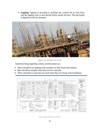 24
 Lapping: lapping is provided to continue the vertical bar to next floor
and the lapping zone is also decide before install the bars. The lap length
is depend on the bar diameter.
Figure 37 view of columns at boy’s hostel
Important thing regarding column reinforcement are
 There should be no lapping at the junction of slab, beam and column.
 Bars should be straight when they are fix vertically.
 There should be L type bars are used when they are fixing with foundation.
Figure 38 plan of fourth floor of PHY-1
 