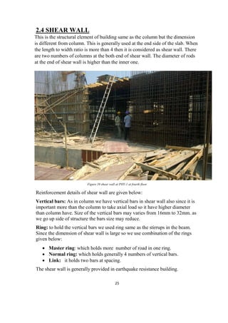 25
2.4 SHEAR WALL
This is the structural element of building same as the column but the dimension
is different from column. This is generally used at the end side of the slab. When
the length to width ratio is more than 4 then it is considered as shear wall. There
are two numbers of columns at the both end of shear wall. The diameter of rods
at the end of shear wall is higher than the inner one.
Figure 39 shear wall at PHY-1 at fourth floor
Reinforcement details of shear wall are given below:
Vertical bars: As in column we have vertical bars in shear wall also since it is
important more than the column to take axial load so it have higher diameter
than column have. Size of the vertical bars may varies from 16mm to 32mm. as
we go up side of structure the bars size may reduce.
Ring: to hold the vertical bars we used ring same as the stirrups in the beam.
Since the dimension of shear wall is large so we use combination of the rings
given below:
 Master ring: which holds more number of road in one ring.
 Normal ring: which holds generally 4 numbers of vertical bars.
 Link: it holds two bars at spacing.
The shear wall is generally provided in earthquake resistance building.
 