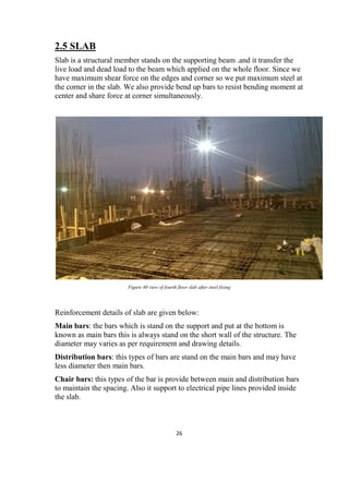 26
2.5 SLAB
Slab is a structural member stands on the supporting beam .and it transfer the
live load and dead load to the beam which applied on the whole floor. Since we
have maximum shear force on the edges and corner so we put maximum steel at
the corner in the slab. We also provide bend up bars to resist bending moment at
center and share force at corner simultaneously.
Figure 40 view of fourth floor slab after steel fixing
Reinforcement details of slab are given below:
Main bars: the bars which is stand on the support and put at the bottom is
known as main bars this is always stand on the short wall of the structure. The
diameter may varies as per requirement and drawing details.
Distribution bars: this types of bars are stand on the main bars and may have
less diameter then main bars.
Chair bars: this types of the bar is provide between main and distribution bars
to maintain the spacing. Also it support to electrical pipe lines provided inside
the slab.
 