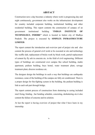 iv
ABSTACT
Construction now a day becomes a industry where work is progressing day and
night continuously, government also works on the infrastructure development
for country included corporate building, institutional building and other
residential building. This report contents the construction of campus of an
government institutional building “INDIAN INSTITUTE OF
TECHNOLOGY, INDORE” which is located in Indore city of Madhya
Pradesh. The project is executed by SIMPLEX INFRASTRUCTURE
LIMITED.
The report content the introduction and overview part of project site and also
content the process of general civil work to be executed at site and technology
like waffle slab, replacement of bricks work by block work, partial replacement
of cement by fly ash in concrete etc. in the field of civil engineering. Different
types of buildings are constructed over campus like school building, studio
apartment, podium building, boys hostel, water treatment plant, sewage
treatment plant, director residence etc.
The designer design the buildings in such a way that buildings are earthquake
resistance, some of the building of the campus are fully air conditioned. There is
a proper design for fire-fighting system in the building. the podium building is
link to each sub part through bridge.
The report content process of construction from shuttering to curing included
steel fixing, binding , bar bending schedule, concreting, deshuttering etc.it also
content the failure of concrete and its solution.
At last the report is having overview of project that what I have learn in my
internship.
 
