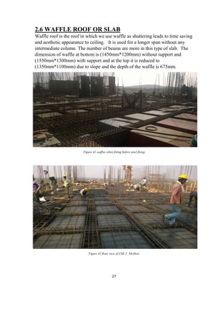 27
2.6 WAFFLE ROOF OR SLAB
Waffle roof is the roof in which we use waffle as shuttering leads to time saving
and aesthetic appearance to ceiling. It is used for a longer span without any
intermediate column. The number of beams are more in this type of slab. The
dimension of waffle at bottom is (1450mm*1200mm) without support and
(1550mm*1300mm) with support and at the top it is reduced to
(1350mm*1100mm) due to slope and the depth of the waffle is 675mm.
Figure 41 waffles when fitting before steel fixing
Figure 42 floor view of CSE-2 5th floor
 