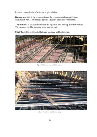 29
Reinforcement details of staircase is given below:
Bottom mat: this is the combination of the bottom main bars and bottom
distribution bars. They make a net like structure known as bottom mat.
Top mat: this is the combination of the top main bars and top distribution bars.
They make a net like structure known as top mat.
Chair bars: this is provided between top mate and bottom mat.
Figure 45 links and ring provided in staircase
Figure 46 staircase ready for concreting
 