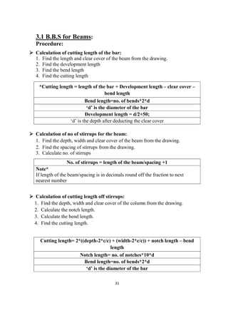 31
3.1 B.B.S for Beams:
Procedure:
 Calculation of cutting length of the bar:
1. Find the length and clear cover of the beam from the drawing.
2. Find the development length
3. Find the bend length
4. Find the cutting length
*Cutting length = length of the bar + Development length – clear cover –
bend length
Bend length=no. of bends*2*d
‘d’ is the diameter of the bar
Development length = d/2+50;
‘d’ is the depth after deducting the clear cover
 Calculation of no of stirrups for the beam:
1. Find the depth, width and clear cover of the beam from the drawing.
2. Find the spacing of stirrups from the drawing.
3. Calculate no. of stirrups
No. of stirrups = length of the beam/spacing +1
Note*
If length of the beam/spacing is in decimals round off the fraction to next
nearest number
 Calculation of cutting length off stirrups:
1. Find the depth, width and clear cover of the column from the drawing.
2. Calculate the notch length.
3. Calculate the bend length.
4. Find the cutting length.
Cutting length= 2*((depth-2*c/c) + (width-2*c/c)) + notch length – bend
length
Notch length= no. of notches*10*d
Bend length=no. of bends*2*d
‘d’ is the diameter of the bar
 