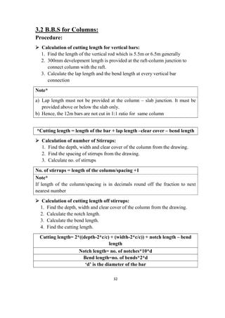 32
3.2 B.B.S for Columns:
Procedure:
 Calculation of cutting length for vertical bars:
1. Find the length of the vertical rod which is 5.5m or 6.5m generally
2. 300mm development length is provided at the raft-column junction to
connect column with the raft.
3. Calculate the lap length and the bend length at every vertical bar
connection
Note*
a) Lap length must not be provided at the column – slab junction. It must be
provided above or below the slab only.
b) Hence, the 12m bars are not cut in 1:1 ratio for same column
*Cutting length = length of the bar + lap length –clear cover – bend length
 Calculation of number of Stirrups:
1. Find the depth, width and clear cover of the column from the drawing.
2. Find the spacing of stirrups from the drawing.
3. Calculate no. of stirrups
No. of stirrups = length of the column/spacing +1
Note*
If length of the column/spacing is in decimals round off the fraction to next
nearest number
 Calculation of cutting length off stirrups:
1. Find the depth, width and clear cover of the column from the drawing.
2. Calculate the notch length.
3. Calculate the bend length.
4. Find the cutting length.
Cutting length= 2*((depth-2*c/c) + (width-2*c/c)) + notch length – bend
length
Notch length= no. of notches*10*d
Bend length=no. of bends*2*d
‘d’ is the diameter of the bar
 