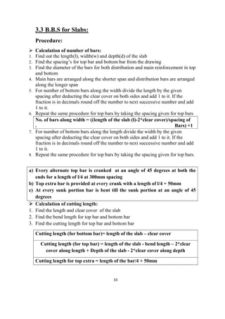 33
3.3 B.B.S for Slabs:
Procedure:
 Calculation of number of bars:
1. Find out the length(l), width(w) and depth(d) of the slab
2. Find the spacing’s for top bar and bottom bar from the drawing
3. Find the diameter of the bars for both distribution and main reinforcement in top
and bottom
4. Main bars are arranged along the shorter span and distribution bars are arranged
along the longer span
5. For number of bottom bars along the width divide the length by the given
spacing after deducting the clear cover on both sides and add 1 to it. If the
fraction is in decimals round off the number to next successive number and add
1 to it.
6. Repeat the same procedure for top bars by taking the spacing given for top bars
No. of bars along width = ((length of the slab (l)-2*clear cover)/spacing of
. Bars) +1
7. For number of bottom bars along the length divide the width by the given
spacing after deducting the clear cover on both sides and add 1 to it. If the
fraction is in decimals round off the number to next successive number and add
1 to it.
8. Repeat the same procedure for top bars by taking the spacing given for top bars.
a) Every alternate top bar is cranked at an angle of 45 degrees at both the
ends for a length of l/4 at 300mm spacing
b) Top extra bar is provided at every crank with a length of l/4 + 50mm
c) At every sunk portion bar is bent till the sunk portion at an angle of 45
degrees
 Calculation of cutting length:
1. Find the length and clear cover of the slab
2. Find the bend length for top bar and bottom bar
3. Find the cutting length for top bar and bottom bar
Cutting length (for bottom bar)= length of the slab – clear cover
Cutting length (for top bar) = length of the slab - bend length – 2*clear
cover along length + Depth of the slab - 2*clear cover along depth
Cutting length for top extra = length of the bar/4 + 50mm
 