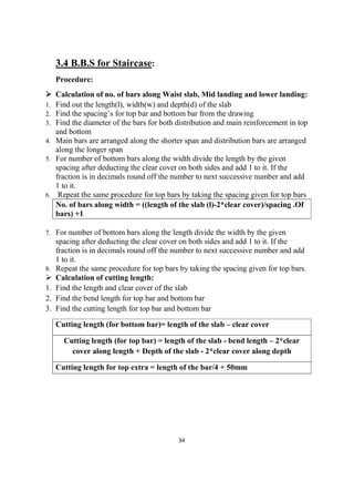 34
3.4 B.B.S for Staircase:
Procedure:
 Calculation of no. of bars along Waist slab, Mid landing and lower landing:
1. Find out the length(l), width(w) and depth(d) of the slab
2. Find the spacing’s for top bar and bottom bar from the drawing
3. Find the diameter of the bars for both distribution and main reinforcement in top
and bottom
4. Main bars are arranged along the shorter span and distribution bars are arranged
along the longer span
5. For number of bottom bars along the width divide the length by the given
spacing after deducting the clear cover on both sides and add 1 to it. If the
fraction is in decimals round off the number to next successive number and add
1 to it.
6. Repeat the same procedure for top bars by taking the spacing given for top bars
No. of bars along width = ((length of the slab (l)-2*clear cover)/spacing .Of
bars) +1
7. For number of bottom bars along the length divide the width by the given
spacing after deducting the clear cover on both sides and add 1 to it. If the
fraction is in decimals round off the number to next successive number and add
1 to it.
8. Repeat the same procedure for top bars by taking the spacing given for top bars.
 Calculation of cutting length:
1. Find the length and clear cover of the slab
2. Find the bend length for top bar and bottom bar
3. Find the cutting length for top bar and bottom bar
Cutting length (for bottom bar)= length of the slab – clear cover
Cutting length (for top bar) = length of the slab - bend length – 2*clear
cover along length + Depth of the slab - 2*clear cover along depth
Cutting length for top extra = length of the bar/4 + 50mm
 