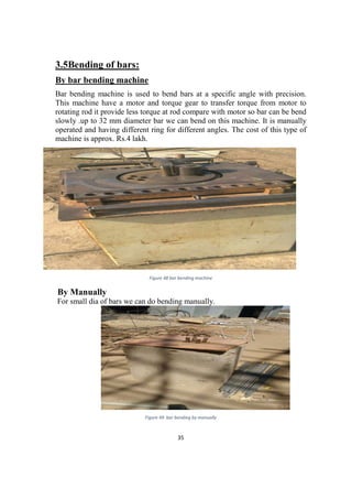 35
3.5Bending of bars:
By bar bending machine
Bar bending machine is used to bend bars at a specific angle with precision.
This machine have a motor and torque gear to transfer torque from motor to
rotating rod it provide less torque at rod compare with motor so bar can be bend
slowly .up to 32 mm diameter bar we can bend on this machine. It is manually
operated and having different ring for different angles. The cost of this type of
machine is approx. Rs.4 lakh.
Figure 48 bar bending machine
By Manually
For small dia of bars we can do bending manually.
Figure 49 bar bending by manually
 