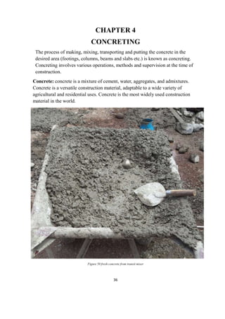 36
CHAPTER 4
CONCRETING
The process of making, mixing, transporting and putting the concrete in the
desired area (footings, columns, beams and slabs etc.) is known as concreting.
Concreting involves various operations, methods and supervision at the time of
construction.
Concrete: concrete is a mixture of cement, water, aggregates, and admixtures.
Concrete is a versatile construction material, adaptable to a wide variety of
agricultural and residential uses. Concrete is the most widely used construction
material in the world.
Figure 50 fresh concrete from transit mixer
 
