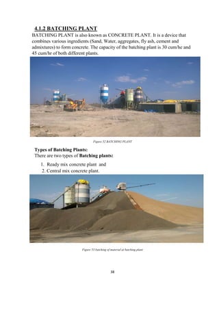 38
4.1.2 BATCHING PLANT
BATCHING PLANT is also known as CONCRETE PLANT. It is a device that
combines various ingredients (Sand, Water, aggregates, fly ash, cement and
admixtures) to form concrete. The capacity of the batching plant is 30 cum/he and
45 cum/hr of both different plants.
Figure 52 BATCHING PLANT
Types of Batching Plants:
There are two types of Batching plants:
1. Ready mix concrete plant and
2. Central mix concrete plant.
Figure 53 batching of material at batching plant
 