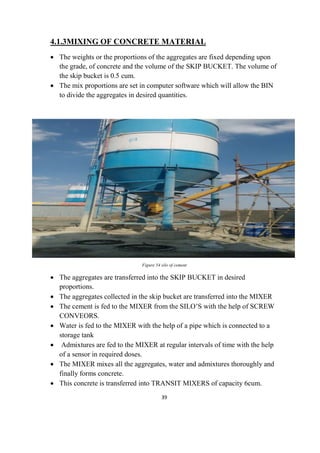 39
4.1.3MIXING OF CONCRETE MATERIAL
 The weights or the proportions of the aggregates are fixed depending upon
the grade, of concrete and the volume of the SKIP BUCKET. The volume of
the skip bucket is 0.5 cum.
 The mix proportions are set in computer software which will allow the BIN
to divide the aggregates in desired quantities.
Figure 54 silo of cement
 The aggregates are transferred into the SKIP BUCKET in desired
proportions.
 The aggregates collected in the skip bucket are transferred into the MIXER
 The cement is fed to the MIXER from the SILO’S with the help of SCREW
CONVEORS.
 Water is fed to the MIXER with the help of a pipe which is connected to a
storage tank
 Admixtures are fed to the MIXER at regular intervals of time with the help
of a sensor in required doses.
 The MIXER mixes all the aggregates, water and admixtures thoroughly and
finally forms concrete.
 This concrete is transferred into TRANSIT MIXERS of capacity 6cum.
 
