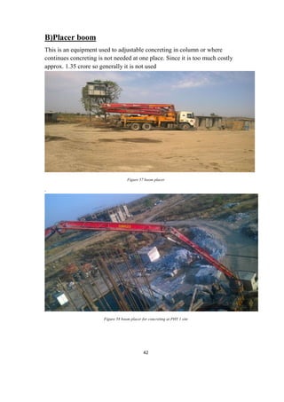 42
B)Placer boom
This is an equipment used to adjustable concreting in column or where
continues concreting is not needed at one place. Since it is too much costly
approx. 1.35 crore so generally it is not used
Figure 57 boom placer
.
Figure 58 boom placer for concreting at PHY 1 site
 
