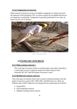 44
4.1.6 Compaction of concrete
When concrete is placed it can have air bubbles entrapped in it which can lead to
the reduction of the strength by 30%. In order to reduce the air bubbles the process
of compaction is performed. Compaction is generally performed in two ways: by
hand or by the use of vibrators.
Figure 61 compaction of concrete
4.2TYPES OF CONCRETE
4.2.1 Plain cement concrete :
This is the type of concrete where no reinforcement is provided. Generally it
is used where we have to plan the surface for further fixing of steel.
Generally M5, M7.5 and M10 grade of concrete is used.
4.2.2 Reinforced cement concrete:
This is the types of concrete where steel is used as reinforced material .here the
grade of concrete is used as M15, M20, M25, and M30 and so on. There are
different types of RCC depend on mix design and site requirement given below:
 Normal RCC
 Self-compacting concrete
 Selphate resisting cement concrete
 