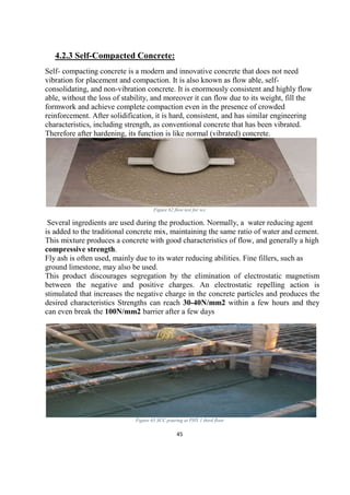45
4.2.3 Self-Compacted Concrete:
Self- compacting concrete is a modern and innovative concrete that does not need
vibration for placement and compaction. It is also known as flow able, self-
consolidating, and non-vibration concrete. It is enormously consistent and highly flow
able, without the loss of stability, and moreover it can flow due to its weight, fill the
formwork and achieve complete compaction even in the presence of crowded
reinforcement. After solidification, it is hard, consistent, and has similar engineering
characteristics, including strength, as conventional concrete that has been vibrated.
Therefore after hardening, its function is like normal (vibrated) concrete.
Figure 62 flow test for scc
Several ingredients are used during the production. Normally, a water reducing agent
is added to the traditional concrete mix, maintaining the same ratio of water and cement.
This mixture produces a concrete with good characteristics of flow, and generally a high
compressive strength.
Fly ash is often used, mainly due to its water reducing abilities. Fine fillers, such as
ground limestone, may also be used.
This product discourages segregation by the elimination of electrostatic magnetism
between the negative and positive charges. An electrostatic repelling action is
stimulated that increases the negative charge in the concrete particles and produces the
desired characteristics Strengths can reach 30-40N/mm2 within a few hours and they
can even break the 100N/mm2 barrier after a few days
Figure 63 SCC pouring at PHY 1 third floor
 