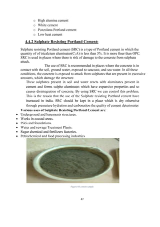 47
o High alumina cement
o White cement
o Pozzolana Portland cement
o Low heat cement
4.4.2 Sulphate Resisting Portland Cement:
Sulphate resisting Portland cement (SRC) is a type of Portland cement in which the
quantity of of tricalcium aluminates(C3A) is less than 5%. It is more finer than OPC.
SRC is used in places where there is risk of damage to the concrete from sulphate
attack.
The use of SRC is recommended in places where the concrete is in
contact with the soil, ground water, exposed to seacoast, and sea water. In all these
conditions, the concrete is exposed to attack from sulphates that are present in excessive
amounts, which damage the structure.
These sulphates present in soil and water reacts with aluminates present in
cement and forms sulpho-aluminates which have expansive properties and so
causes disintegration of concrete. By using SRC we can control this problem.
This is the reason that the use of the Sulphate resisting Portland cement have
increased in india. SRC should be kept in a place which is dry otherwise
through premature hydration and carbonation the quality of cement deteriorates
Various uses of Sulphate Resisting Portland Cement are:
 Underground and basements structures.
 Works in coastal areas.
 Piles and foundations.
 Water and sewage Treatment Plants.
 Sugar chemical and fertilizers factories.
 Petrochemical and food processing industries
Figure 64 cement sample
 