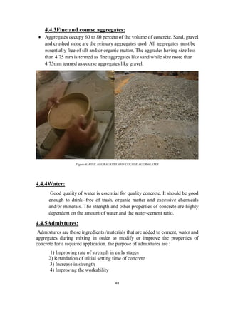 48
4.4.3Fine and course aggregates:
 Aggregates occupy 60 to 80 percent of the volume of concrete. Sand, gravel
and crushed stone are the primary aggregates used. All aggregates must be
essentially free of silt and/or organic matter. The aggrades having size less
than 4.75 mm is termed as fine aggregates like sand while size more than
4.75mm termed as course aggregates like gravel.
Figure 65FINE AGGRAGATES AND COURSE AGGRAGATES
4.4.4Water:
Good quality of water is essential for quality concrete. It should be good
enough to drink--free of trash, organic matter and excessive chemicals
and/or minerals. The strength and other properties of concrete are highly
dependent on the amount of water and the water-cement ratio.
4.4.5Admixtures:
Admixtures are those ingredients /materials that are added to cement, water and
aggregates during mixing in order to modify or improve the properties of
concrete for a required application. the purpose of admixtures are :
1) Improving rate of strength in early stages
2) Retardation of initial setting time of concrete
3) Increase in strength
4) Improving the workability
 