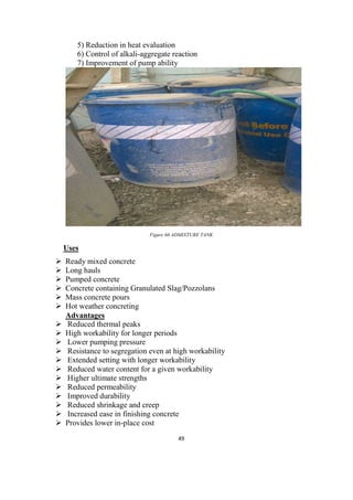 49
5) Reduction in heat evaluation
6) Control of alkali-aggregate reaction
7) Improvement of pump ability
Figure 66 ADMIXTURE TANK
Uses
 Ready mixed concrete
 Long hauls
 Pumped concrete
 Concrete containing Granulated Slag/Pozzolans
 Mass concrete pours
 Hot weather concreting
Advantages
 Reduced thermal peaks
 High workability for longer periods
 Lower pumping pressure
 Resistance to segregation even at high workability
 Extended setting with longer workability
 Reduced water content for a given workability
 Higher ultimate strengths
 Reduced permeability
 Improved durability
 Reduced shrinkage and creep
 Increased ease in finishing concrete
 Provides lower in-place cost
 