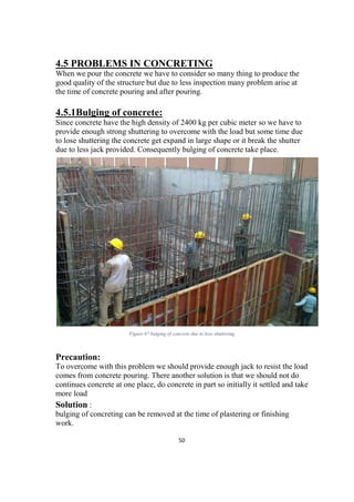 50
4.5 PROBLEMS IN CONCRETING
When we pour the concrete we have to consider so many thing to produce the
good quality of the structure but due to less inspection many problem arise at
the time of concrete pouring and after pouring.
4.5.1Bulging of concrete:
Since concrete have the high density of 2400 kg per cubic meter so we have to
provide enough strong shuttering to overcome with the load but some time due
to lose shuttering the concrete get expand in large shape or it break the shutter
due to less jack provided. Consequently bulging of concrete take place.
Figure 67 bulging of concrete due to lose shuttering
Precaution:
To overcome with this problem we should provide enough jack to resist the load
comes from concrete pouring. There another solution is that we should not do
continues concrete at one place, do concrete in part so initially it settled and take
more load
Solution :
bulging of concreting can be removed at the time of plastering or finishing
work.
 