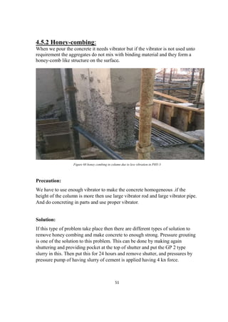 51
4.5.2 Honey-combing:
When we pour the concrete it needs vibrator but if the vibrator is not used unto
requirement the aggregates do not mix with binding material and they form a
honey-comb like structure on the surface.
Figure 68 honey combing in column due to less vibration in PHY-3
Precaution:
We have to use enough vibrator to make the concrete homogeneous .if the
height of the column is more then use large vibrator rod and large vibrator pipe.
And do concreting in parts and use proper vibrator.
Solution:
If this type of problem take place then there are different types of solution to
remove honey combing and make concrete to enough strong. Pressure grouting
is one of the solution to this problem. This can be done by making again
shuttering and providing pocket at the top of shutter and put the GP 2 type
slurry in this. Then put this for 24 hours and remove shutter, and pressures by
pressure pump of having slurry of cement is applied having 4 kn force.
 