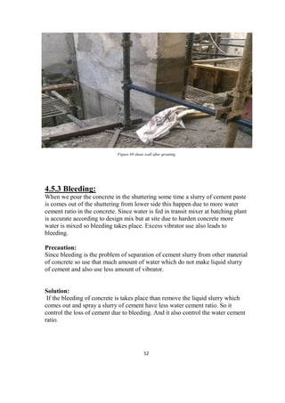 52
Figure 69 shear wall after grouting
4.5.3 Bleeding:
When we pour the concrete in the shuttering some time a slurry of cement paste
is comes out of the shuttering from lower side this happen due to more water
cement ratio in the concrete. Since water is fed in transit mixer at batching plant
is accurate according to design mix but at site due to harden concrete more
water is mixed so bleeding takes place. Excess vibrator use also leads to
bleeding.
Precaution:
Since bleeding is the problem of separation of cement slurry from other material
of concrete so use that much amount of water which do not make liquid slurry
of cement and also use less amount of vibrator.
Solution:
If the bleeding of concrete is takes place than remove the liquid slurry which
comes out and spray a slurry of cement have less water cement ratio. So it
control the loss of cement due to bleeding. And it also control the water cement
ratio.
 