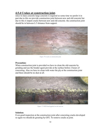 53
4.5.4 Crakes at construction joint:
since in mass concrete large concrete is required so some time we prefer it in
part due to this we provide construction joint between new and old concrete but
due to this it impart cracks between new and old concrete. the construction joint
should be in between L/3 distance from support.
Figure 70 cracks at construction joint
Precaution:
When construction joint is provided we have to clean the old concrete by
grinding and use the bonder agent provide at the surface before 2 hours of
concreting. Also we have to clean with water the ply at the construction joint
and there should be no dust at all.
Figure 71 NITO bond applied on old concrete
sol
Solution:
Even good inspection at the construction joint after concreting cracks developed
so again we should do grouting by GP2. To remove cracks at joint.
 