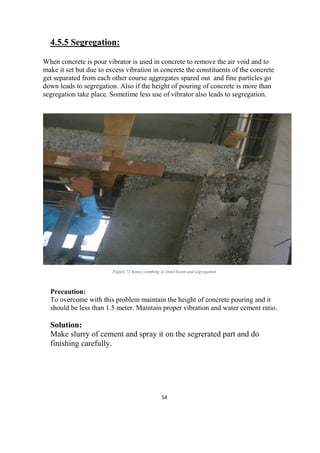 54
4.5.5 Segregation:
When concrete is pour vibrator is used in concrete to remove the air void and to
make it set but due to excess vibration in concrete the constituents of the concrete
get separated from each other course aggregates spared out and fine particles go
down leads to segregation. Also if the height of pouring of concrete is more than
segregation take place. Sometime less use of vibrator also leads to segregation.
Figure 72 honey combing in lintel beam and segregation
Precaution:
To overcome with this problem maintain the height of concrete pouring and it
should be less than 1.5 meter. Maintain proper vibration and water cement ratio.
Solution:
Make slurry of cement and spray it on the segrerated part and do
finishing carefully.
 