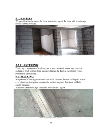 58
5.1.3 LINTELS
We provides lintels above the door so that the top of the door will not damage
because of the pressure.
Figure 77 lintel in boy’s hostel for doors
5.2 PLASTERING
Plastering is a process of applying one or more coats of mortar to a concrete
surface or brick wall or stone masonry. It must be durable such that it resists
penetration of moisture.
5.2.1 HACKING:
It is process of making some marks on wall, columns, beams, ceiling etc. where
ever plastering is required to make the surface rough so that it can hold the
plaster material.
Minimum of 60 markings should be provided in 1 sq.mt.
Figure 78 repairing of ceiling by plaster
 