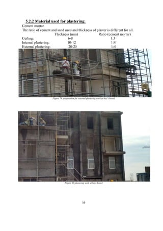 59
5.2.2 Material used for plastering:
Cement mortar
The ratio of cement and sand used and thickness of plaster is different for all.
Thickness (mm) Ratio (cement mortar)
Ceiling: 6-8 1:3
Internal plastering: 10-12 1:4
External plastering: 20-25 1:4
Figure 79 preparation for external plastering work at boy’s hostel
Figure 80 plastering work at boys hostel
 