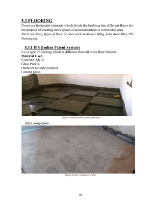 60
5.3 FLOORING
Floors are horizontal elements which divide the building into different floors for
the purpose of creating more space of accommodation in a restricted area.
There are many types of floor finishes such as mosaic tiling, kota stone tiles, IPS
flooring etc.
5.3.1 IPS (Indian Patent System)
It is a type of flooring which is different from all other floor finishes.
Material Used:
Concrete (M10)
Glass Panels.
Hardener (Ironite powder)
Cement paste.
Figure 81 Indian patent system of flooring
After completion:
Figure 82 after completion of floor
 