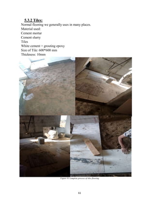 61
5.3.2 Tiles:
Normal flooring we generally uses in many places.
Material used:
Cement mortar
Cement slurry
Tiles
White cement + grouting epoxy
Size of Tile: 600*600 mm
Thickness: 10mm
Figure 83 complete process of tiles flooring
 