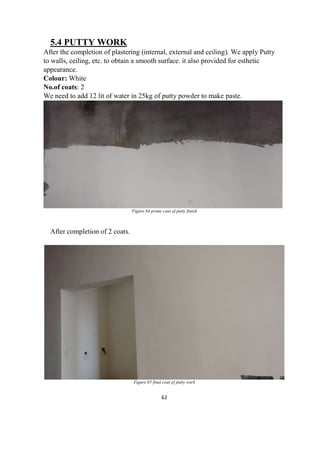 62
5.4 PUTTY WORK
After the completion of plastering (internal, external and ceiling). We apply Putty
to walls, ceiling, etc. to obtain a smooth surface. it also provided for esthetic
appearance.
Colour: White
No.of coats: 2
We need to add 12 lit of water in 25kg of putty powder to make paste.
Figure 84 prime coat of putty finish
After completion of 2 coats.
Figure 85 final coat of putty work
 