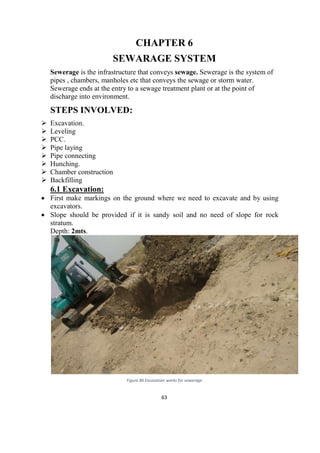 63
CHAPTER 6
SEWARAGE SYSTEM
Sewerage is the infrastructure that conveys sewage. Sewerage is the system of
pipes , chambers, manholes etc that conveys the sewage or storm water.
Sewerage ends at the entry to a sewage treatment plant or at the point of
discharge into environment.
STEPS INVOLVED:
 Excavation.
 Leveling
 PCC.
 Pipe laying
 Pipe connecting
 Hunching.
 Chamber construction
 Backfilling
6.1 Excavation:
 First make markings on the ground where we need to excavate and by using
excavators.
 Slope should be provided if it is sandy soil and no need of slope for rock
stratum.
Depth: 2mts.
Figure 86 Excavation works for sewerage
 