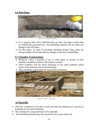66
6.6 Hunching:
Figure 90: Haunching above pipes.
 It is a process where PCC should be done on above the pipes so that when
we backfill the excavated area , the backfilling material will not make any
damage to the SW pipes.
 For Rcc pipes, no need of providing hunching because these pipes are
strong enough to bare loads and any damage occurs due to backfilling.
6.7 Chamber Construction:
 Whenever there is junction of two or more pipes, at corners, at ends
chambers should be construct and connects to pipes.
 These chambers will not allows blockings or any other problems which
occurs at the junctions and corners(turnings).
 These chambers can be made by using bricks and mortar.
Figure 91: Chamber in Sewerage.
6.8 Backfill:
 After the completion of all above works and after the hardening of concrete in
hunching we can start backfilling.
 This can done by using machinery or by manually.
 The backfilling material may the excavated soil or some other soil.
 