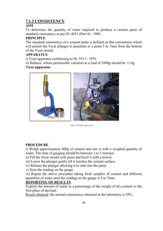 68
7.1.2 CONSISTENCY
AIM
To determine the quantity of water required to produce a cement paste of
standard consistency as per IS: 4031 (Part 4) - 1988.
PRINCIPLE
The standard consistency of a cement paste is defined as that consistency which
will permit the Vicat plunger to penetrate to a point 5 to 7mm from the bottom
of the Vicat mould.
APPARATUS
i) Vicat apparatus conforming to IS: 5513 - 1976
ii) Balance, whose permissible variation at a load of 1000g should be +1.0g
Vicat apparatus
PROCEDURE
i) Weigh approximately 400g of cement and mix it with a weighed quantity of
water. The time of gauging should be between 3 to 5 minutes.
ii) Fill the Vicat mould with paste and level it with a trowel.
iii) Lower the plunger gently till it touches the cement surface.
iv) Release the plunger allowing it to sink into the paste.
v) Note the reading on the gauge.
vi) Repeat the above procedure taking fresh samples of cement and different
quantities of water until the reading on the gauge is 5 to 7mm.
REPORTING OF RESULTS
Express the amount of water as a percentage of the weight of dry cement to the
first place of decimal.
Result obtained: the normal consistency obtained in the laboratory is 29%.
Figure 93vicat apparatus
 