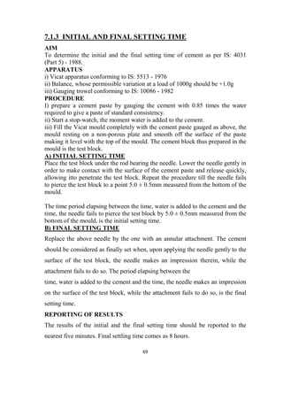 69
7.1.3 INITIAL AND FINAL SETTING TIME
AIM
To determine the initial and the final setting time of cement as per IS: 4031
(Part 5) - 1988.
APPARATUS
i) Vicat apparatus conforming to IS: 5513 - 1976
ii) Balance, whose permissible variation at a load of 1000g should be +1.0g
iii) Gauging trowel conforming to IS: 10086 - 1982
PROCEDURE
I) prepare a cement paste by gauging the cement with 0.85 times the water
required to give a paste of standard consistency.
ii) Start a stop-watch, the moment water is added to the cement.
iii) Fill the Vicat mould completely with the cement paste gauged as above, the
mould resting on a non-porous plate and smooth off the surface of the paste
making it level with the top of the mould. The cement block thus prepared in the
mould is the test block.
A) INITIAL SETTING TIME
Place the test block under the rod bearing the needle. Lower the needle gently in
order to make contact with the surface of the cement paste and release quickly,
allowing itto penetrate the test block. Repeat the procedure till the needle fails
to pierce the test block to a point 5.0 ± 0.5mm measured from the bottom of the
mould.
The time period elapsing between the time, water is added to the cement and the
time, the needle fails to pierce the test block by 5.0 ± 0.5mm measured from the
bottom of the mould, is the initial setting time.
B) FINAL SETTING TIME
Replace the above needle by the one with an annular attachment. The cement
should be considered as finally set when, upon applying the needle gently to the
surface of the test block, the needle makes an impression therein, while the
attachment fails to do so. The period elapsing between the
time, water is added to the cement and the time, the needle makes an impression
on the surface of the test block, while the attachment fails to do so, is the final
setting time.
REPORTING OF RESULTS
The results of the initial and the final setting time should be reported to the
nearest five minutes. Final settling time comes as 8 hours.
 