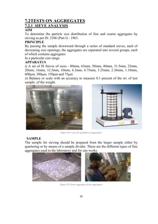 70
7.2TESTS ON AGGREGATES
7.2.1 SIEVE ANALYSIS
AIM
To determine the particle size distribution of fine and coarse aggregates by
sieving as per IS: 2386 (Part I) - 1963.
PRINCIPLE
By passing the sample downward through a series of standard sieves, each of
decreasing size openings, the aggregates are separated into several groups, each
of which contains aggregates
In a particular size range.
APPARATUS
i) A set of IS Sieves of sizes - 80mm, 63mm, 50mm, 40mm, 31.5mm, 25mm,
20mm, 16mm, 12.5mm, 10mm, 6.3mm, 4.75mm, 3.35mm, 2.36mm, 1.18mm,
600μm, 300μm, 150μm and 75μm
ii) Balance or scale with an accuracy to measure 0.1 percent of the wt. of test
sample. of the weight.
Figure 94 is sieve for gradation of aggregates
SAMPLE
The sample for sieving should be prepared from the larger sample either by
quartering or by means of a sample divider. These are the different types of fine
aggregates used in the laboratory and for site works.
Figure 95 Coarse aggregate & fine aggregates
 