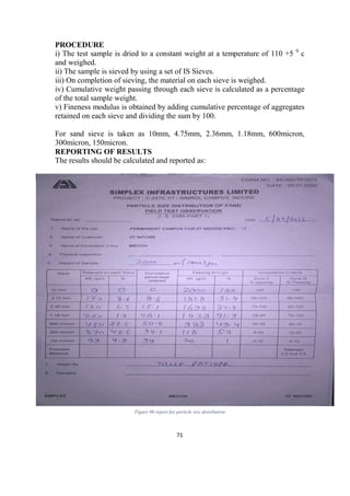 71
PROCEDURE
i) The test sample is dried to a constant weight at a temperature of 110 +5 0
c
and weighed.
ii) The sample is sieved by using a set of IS Sieves.
iii) On completion of sieving, the material on each sieve is weighed.
iv) Cumulative weight passing through each sieve is calculated as a percentage
of the total sample weight.
v) Fineness modulus is obtained by adding cumulative percentage of aggregates
retained on each sieve and dividing the sum by 100.
For sand sieve is taken as 10mm, 4.75mm, 2.36mm, 1.18mm, 600micron,
300micron, 150micron.
REPORTING OF RESULTS
The results should be calculated and reported as:
Figure 96 report for particle size distribution
 