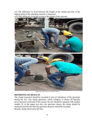 75
vii) The difference in level between the height of the mould and that of the
highest point of the subsided concrete is measured.
viii) This difference in height in mm is the slump of the concrete.
Figure 101 slump cone test on fresh concrete
REPORTING OF RESULTS
The slump measured should be recorded in mm of subsidence of the specimen
during the test. Any slump specimen, which collapses or shears off laterally
gives incorrect result and if this occurs, the test should be repeated with another
sample. If, in the repeat test also, the specimen shears, the slump should be
measured and the fact that the specimen sheared, should be recorded.
Results: slump observed as 60 mm.
 