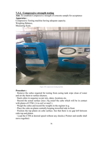 76
7.3.2. Compressive strength testing
Aim :To establish Compressive strength of concrete sample for acceptance
Apparatus :
Compressive Testing machine having adequate capacity.
Weighing Balance,
Measuring Scale.
Figure 102 compression testing machine
Procedure :
· Remove the cubes required for testing from curing tank wipe clean of water
and air dry them to surface dryness.
· Stack cubes in sequence as per mix, dates, locations etc.
· Record the actual surface area ( Sq cm)of the cube which will be in contact
with platen of CTM ( A in cm2 or mm2 ).
· Weigh the cubes and record the weights in the register in g.
· Place the cube on platen centrally keeping trowelled side in front.
· Position the top platen on cube surface. See that there is no gap left between
cube top and platen.
· Load the CTM at desired speed without any shocks.( Pointer and needle shall
move together)
 