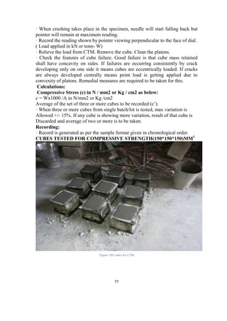 77
· When crushing takes place in the specimen, needle will start falling back but
pointer will remain at maximum reading.
· Record the reading shown by pointer viewing perpendicular to the face of dial.
( Load applied in kN or tonn- W)
· Relieve the load from CTM. Remove the cube. Clean the platens.
· Check the features of cube failure. Good failure is that cube mass retained
shall have concavity on sides. If failures are occurring consistently by crack
developing only on one side it means cubes are eccentrically loaded. If cracks
are always developed centrally means point load is getting applied due to
convexity of platens. Remedial measures are required to be taken for this.
Calculations:
Compressive Stress (c) in N / mm2 or Kg / cm2 as below:
c = Wx1000 /A in N/mm2 or Kg /cm2
Average of the set of three or more cubes to be recorded (c’).
· When three or more cubes from single batch/lot is tested, max variation is
Allowed +/- 15%. If any cube is showing more variation, result of that cube is
Discarded and average of two or more is to be taken.
Recording:
· Record is generated as per the sample format given in chronological order.
CUBES TESTED FOR COMPRESSIVE STRENGTH(150*150*150)MM3
Figure 103 cubes for CTM
 