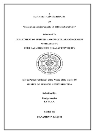 1
A
SUMMER TRAINING REPORT
ON
“Measuring Service Quality Of BRTS In Surat City”
Submitted To
DEPARTMENT OF BUSINESS AND INDUSTRIALMANAGEMENT
AFFILIATED TO
VEER NARMAD SOUTH GUJARAT UNIVERSITY
In The Partial Fulfillment of the Award of the Degree Of
MASTER OF BUSINESS ADMINISTRATION
Submitted By:
Bhatiya manish
F.Y M.B.A.
Guided By:
DR.NAMRATA KHATRI
 