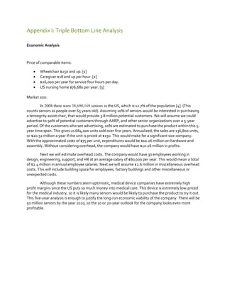 Appendix I: Triple Bottom Line Analysis
Economic Analysis

Price of comparable items:





Wheelchair $250 and up. [1]
Caregiver $18 and up per hour. [2]
$26,000 per year for service four hours per day.
US nursing home $76,680 per year. [3]

Market size:
In 2008 there were 38,690,169 seniors in the US, which is 12.7% of the population [4]. (This
counts seniors as people over 65 years old). Assuming 10% of seniors would be interested in purchasing
a tensegrity assist chair, that would provide 3.8 million potential customers. We will assume we could
advertise to 90% of potential customers through AARP, and other senior organizations over a 5-year
period. Of the customers who see advertising, 20% are estimated to purchase the product within this 5year time span. This gives us 684,000 units sold over five years. Annualized, the sales are 136,800 units,
or $20.52 million a year if the unit is priced at $150. This would make for a significant size company.
With the approximated costs of $75 per unit, expenditures would be $10.26 million on hardware and
assembly. Without considering overhead, the company would have $10.26 million in profits.
Next we will estimate overhead costs. The company would have 30 employees working in
design, engineering, support, and HR at an average salary of $80,000 per year. This would mean a total
of $2.4 million in annual employee salaries. Next we will assume $2.6 million in miscellaneous overhead
costs. This will include building space for employees, factory buildings and other miscellaneous or
unexpected costs.
Although these numbers seem optimistic, medical device companies have extremely high
profit margins since the US puts so much money into medical care. This device is extremely low-priced
for the medical industry, so it is likely many seniors would be likely to purchase the product to try it out.
This five-year analysis is enough to justify the long-run economic viability of the company. There will be
50 million seniors by the year 2020, so the 10 or 20-year outlook for the company looks even more
profitable.

 