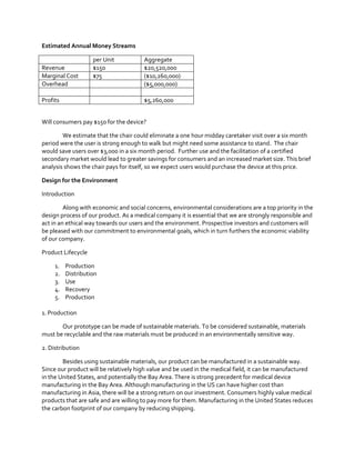 Estimated Annual Money Streams
Revenue
Marginal Cost
Overhead

per Unit
$150
$75

Profits

Aggregate
$20,520,000
($10,260,000)
($5,000,000)
$5,260,000

Will consumers pay $150 for the device?
We estimate that the chair could eliminate a one hour midday caretaker visit over a six month
period were the user is strong enough to walk but might need some assistance to stand. The chair
would save users over $3,000 in a six month period. Further use and the facilitation of a certified
secondary market would lead to greater savings for consumers and an increased market size. This brief
analysis shows the chair pays for itself, so we expect users would purchase the device at this price.
Design for the Environment
Introduction
Along with economic and social concerns, environmental considerations are a top priority in the
design process of our product. As a medical company it is essential that we are strongly responsible and
act in an ethical way towards our users and the environment. Prospective investors and customers will
be pleased with our commitment to environmental goals, which in turn furthers the economic viability
of our company.
Product Lifecycle
1.
2.
3.
4.
5.

Production
Distribution
Use
Recovery
Production

1. Production
Our prototype can be made of sustainable materials. To be considered sustainable, materials
must be recyclable and the raw materials must be produced in an environmentally sensitive way.
2. Distribution
Besides using sustainable materials, our product can be manufactured in a sustainable way.
Since our product will be relatively high value and be used in the medical field, it can be manufactured
in the United States, and potentially the Bay Area. There is strong precedent for medical device
manufacturing in the Bay Area. Although manufacturing in the US can have higher cost than
manufacturing in Asia, there will be a strong return on our investment. Consumers highly value medical
products that are safe and are willing to pay more for them. Manufacturing in the United States reduces
the carbon footprint of our company by reducing shipping.

 
