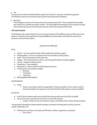 3. Use
During use the machine will draw electric power from the grid. However, it will have a positive
contribution to the environment by reducing the travel required of caretakers.
4. Recovery
The tensegrity structure minimizes wear and increases product life. The increased life will enable
the creation of a certified secondary market. This will enable the distribution of our product to users
who would be priced out of owning new versions, while reducing end of life waste.
Life Cycle Analysis
The following information details the environmental impacts of the different parts and life cycle of our
product. Using the online application SustainableMinds, we were able to estimate the value of our
product’s  environmental  impact.  

Using Common Materials
Parts











Cotton – for covering the interior of the product for aesthetic appeal
Polypropylene – to act as a case/enclosure for the bottom of the product
Steel – from the actuators and for the rods
Copper – from the actuators as well as connecting all the electrical parts together
Ferrite – magnets inside actuators
Polystyrene – foam padding
Polyamide 6 – Nylon cables for the tensegrity structure
Printed wired circuit board (Leaded)
o Resistors
o Transistors
o Capacitors
Rechargeable NiMH battery

Use Breakdown


Power
o Power consumption used to charge battery  Assuming that 2 hours a day is used to
charge the battery and 2190 hours of use for the life of the product, we get .002kW/hr

End of Life



End of Life was determined assuming that the entire product was sent off to a landfill
Some of the parts only had one choice for its end of life scenario
o Cotton, surface mount circuit board, resistor, and battery had a choice of only recycling

Transportation Breakdown (Assuming the company is located in the Bay Area, and the customer
resides in Berkeley, CA)


All electronics (surface mount pcb (not PB-free), resistors, capacitors, transistors)
o From China

 