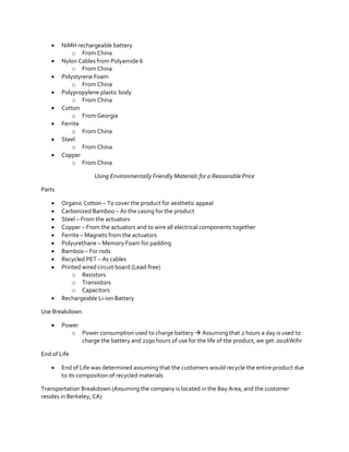 








NiMH rechargeable battery
o From China
Nylon Cables from Polyamide 6
o From China
Polystyrene Foam
o From China
Polypropylene plastic body
o From China
Cotton
o From Georgia
Ferrite
o From China
Steel
o From China
Copper
o From China
Using Environmentally Friendly Materials for a Reasonable Price

Parts












Organic Cotton – To cover the product for aesthetic appeal
Carbonized Bamboo – As the casing for the product
Steel – From the actuators
Copper – From the actuators and to wire all electrical components together
Ferrite – Magnets from the actuators
Polyurethane – Memory Foam for padding
Bamboo – For rods
Recycled PET – As cables
Printed wired circuit board (Lead-free)
o Resistors
o Transistors
o Capacitors
Rechargeable Li-ion Battery

Use Breakdown


Power
o Power consumption used to charge battery  Assuming that 2 hours a day is used to
charge the battery and 2190 hours of use for the life of the product, we get .002kW/hr

End of Life


End of Life was determined assuming that the customers would recycle the entire product due
to its composition of recycled materials

Transportation Breakdown (Assuming the company is located in the Bay Area, and the customer
resides in Berkeley, CA)

 